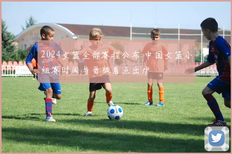 2024女篮全部赛程公布 中国女篮小组赛时间与晋级看点出炉