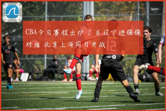 CBA今日赛程出炉 广东辽宁迎强强对话 北京上海同日开战